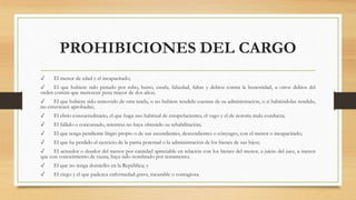 PROHIBICIONES DEL CARGO
✓ El menor de edad y el incapacitado;
✓ El que hubiere sido penado por robo, hurto, estafa, falsedad, faltas y delitos contra la honestidad, u otros delitos del
orden común que merezcan pena mayor de dos años;
✓ El que hubiere sido removido de otra tutela, o no hubiere rendido cuentas de su administración, o si habiéndolas rendido,
no estuviesen aprobadas;
✓ El ebrio consuetudinario, el que haga uso habitual de estupefacientes, el vago y el de notoria mala conducta;
✓ El fallido o concursado, mientras no haya obtenido su rehabilitación;
✓ El que tenga pendiente litigio propio o de sus ascendientes, descendientes o cónyuges, con el menor o incapacitado;
✓ El que ha perdido el ejercicio de la patria potestad o la administración de los bienes de sus hijos;
✓ El acreedor o deudor del menor por cantidad apreciable en relación con los bienes del menor, a juicio del juez, a menos
que con conocimiento de causa, haya sido nombrado por testamento;
✓ El que no tenga domicilio en la República; y
✓ El ciego y el que padezca enfermedad grave, incurable o contagiosa.
 