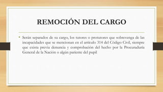 REMOCIÓN DEL CARGO
• Serán separados de su cargo, los tutores o protutores que sobrevenga de las
incapacidades que se mencionan en el artículo 314 del Código Civil, siempre
que exista previa denuncia y comprobación del hecho por la Procuraduría
General de la Nación o algún pariente del pupil
 