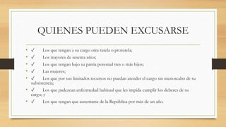 QUIENES PUEDEN EXCUSARSE
• ✓ Los que tengan a su cargo otra tutela o protutela;
• ✓ Los mayores de sesenta años;
• ✓ Los que tengan bajo su patria potestad tres o más hijos;
• ✓ Las mujeres;
• ✓ Los que por sus limitados recursos no puedan atender el cargo sin menoscabo de su
subsistencia;
• ✓ Los que padezcan enfermedad habitual que les impida cumplir los deberes de su
cargo; y
• ✓ Los que tengan que ausentarse de la República por más de un año.
 