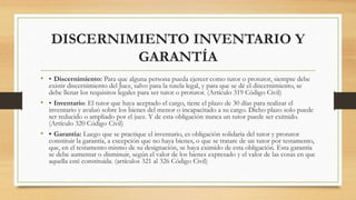 DISCERNIMIENTO INVENTARIO Y
GARANTÍA
• • Discernimiento: Para que alguna persona pueda ejercer como tutor o protutor, siempre debe
existir discernimiento del Juez, salvo para la tutela legal, y para que se dé el discernimiento, se
debe llenar los requisitos legales para ser tutor o protutor. (Artículo 319 Código Civil)
• • Inventario: El tutor que haya aceptado el cargo, tiene el plazo de 30 días para realizar el
inventario y avaluó sobre los bienes del menor o incapacitado a su cargo. Dicho plazo solo puede
ser reducido o ampliado por el juez. Y de esta obligación nunca un tutor puede ser eximido.
(Artículo 320 Código Civil)
• • Garantía: Luego que se practique el inventario, es obligación solidaria del tutor y protutor
constituir la garantía, a excepción que no haya bienes, o que se tratare de un tutor por testamento,
que, en el testamento mismo de su designación, se haya eximido de esta obligación. Esta garantía
se debe aumentar o disminuir, según el valor de los bienes expresado y el valor de las cosas en que
aquella esté constituida. (artículos 321 al 326 Código Civil)
 