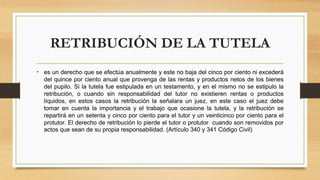 RETRIBUCIÓN DE LA TUTELA
• es un derecho que se efectúa anualmente y este no baja del cinco por ciento ni excederá
del quince por ciento anual que provenga de las rentas y productos netos de los bienes
del pupilo. Si la tutela fue estipulada en un testamento, y en el mismo no se estipulo la
retribución, o cuando sin responsabilidad del tutor no existieren rentas o productos
líquidos, en estos casos la retribución la señalara un juez, en este caso el juez debe
tomar en cuenta la importancia y el trabajo que ocasione la tutela, y la retribución se
repartirá en un setenta y cinco por ciento para el tutor y un veinticinco por ciento para el
protutor. El derecho de retribución lo pierde el tutor o protutor cuando son removidos por
actos que sean de su propia responsabilidad. (Artículo 340 y 341 Código Civil)
 