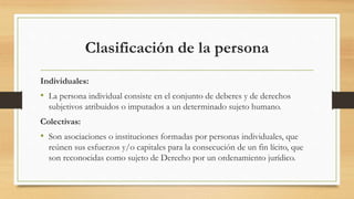 Clasificación de la persona
Individuales:
• La persona individual consiste en el conjunto de deberes y de derechos
subjetivos atribuidos o imputados a un determinado sujeto humano.
Colectivas:
• Son asociaciones o instituciones formadas por personas individuales, que
reúnen sus esfuerzos y/o capitales para la consecución de un fin lícito, que
son reconocidas como sujeto de Derecho por un ordenamiento jurídico.
 