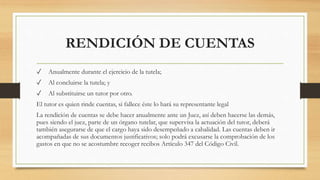 RENDICIÓN DE CUENTAS
✓ Anualmente durante el ejercicio de la tutela;
✓ Al concluirse la tutela; y
✓ Al substituirse un tutor por otro.
El tutor es quien rinde cuentas, si fallece éste lo hará su representante legal
La rendición de cuentas se debe hacer anualmente ante un Juez, así deben hacerse las demás,
pues siendo el juez, parte de un órgano tutelar, que supervisa la actuación del tutor, deberá
también asegurarse de que el cargo haya sido desempeñado a cabalidad. Las cuentas deben ir
acompañadas de sus documentos justificativos; solo podrá excusarse la comprobación de los
gastos en que no se acostumbre recoger recibos Artículo 347 del Código Civil.
 