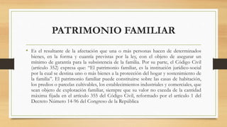 PATRIMONIO FAMILIAR
• Es el resultante de la afectación que una o más personas hacen de determinados
bienes, en la forma y cuantía previstas por la ley, con el objeto de asegurar un
mínimo de garantía para la subsistencia de la familia. Por su parte, el Código Civil
(artículo 352) expresa que: “El patrimonio familiar, es la institución jurídico-social
por la cual se destina uno o más bienes a la protección del hogar y sostenimiento de
la familia”. El patrimonio familiar puede constituirse sobre las casas de habitación,
los predios o parcelas cultivables, los establecimientos industriales y comerciales, que
sean objeto de explotación familiar, siempre que su valor no exceda de la cantidad
máxima fijada en el artículo 355 del Código Civil, reformado por el artículo 1 del
Decreto Número 14-96 del Congreso de la República
 