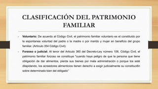 CLASIFICACIÓN DEL PATRIMONIO
FAMILIAR
• Voluntario: De acuerdo al Código Civil, el patrimonio familiar voluntario es el constituido por
la espontanea voluntad del padre o la madre o por marido y mujer en beneficio del grupo
familiar. (Artículo 354 Código Civil).
• Forzoso o judicial: Al tenor del Articulo 360 del Decreto-Ley número 106, Código Civil, el
patrimonio familiar forzoso se constituye "cuando haya peligro de que la persona que tiene
obligación de dar alimentos, pierda sus bienes por mala administración o porque los esté
dilapidando, los acreedores alimenticios tienen derecho a exigir judicialmente su constituci6n
sobre determinado bien del obligado”
 