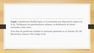 Legal: el patrimonio familiar legal, es el constituido por disposición expresa de
la ley. Verbigracia: los parcelamientos urbanos, la distribución de bienes
nacionales, entre otros.
Esta clase de patrimonio familiar se encuentra plasmado en el Articulo 361 del
DecretoLey número 106, Código Civil.
 