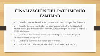 FINALIZACIÓN DEL PATRIMONIO
FAMILIAR
• ✓ Cuando todos los beneficiarios cesen de tener derecho a percibir alimentos.
• ✓ Cuando sin causa justificada y sin autorización judicial, la familia deje de
habitar la casa que debe servirle de morada, o de cultivar por su cuenta la parcela o
predio vinculado.
• ✓ Cuando se demuestre la utilidad y necesidad para la familia, de que el
patrimonio quede extinguido.
• ✓ Cuando se expropien los bienes que lo forman.
• ✓ Por vencerse el termino por el cual fue constituido. (Artículo 363).
 