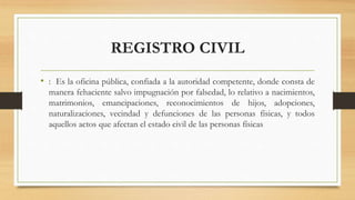 REGISTRO CIVIL
• : Es la oficina pública, confiada a la autoridad competente, donde consta de
manera fehaciente salvo impugnación por falsedad, lo relativo a nacimientos,
matrimonios, emancipaciones, reconocimientos de hijos, adopciones,
naturalizaciones, vecindad y defunciones de las personas físicas, y todos
aquellos actos que afectan el estado civil de las personas físicas
 