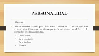 PERSONALIDAD
Teorías:
• Existen diversas teorías para determinar cuándo se considera que una
persona existe físicamente y cuándo aparece la investidura que el derecho le
otorga de personalidad jurídica.
• Del nacimiento
• De la concepción
• De la viabilidad
• Ecléctica
 