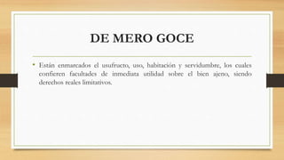 DE MERO GOCE
• Están enmarcados el usufructo, uso, habitación y servidumbre, los cuales
confieren facultades de inmediata utilidad sobre el bien ajeno, siendo
derechos reales limitativos.
 