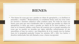BIENES:
• “Son bienes las cosas que son o puedan ser objeto de apropiación, y se clasifican en
inmuebles y muebles”. Modernamente, se consideran bienes tanto las cosas como
los servicios o derechos subjetivos sobre conducta ajena. No todas las cosas son
bienes, pues para que sean considerados tales se requiere que puedan ser objeto de
apropiación, es decir, que estén o puedan ser objeto de los actos jurídicos, o sea
estar en el comercio jurídico; están fuera del comercio por su propia naturaleza las
cosas que no pueden ser poseídas por algún individuo exclusivamente (el aire
atmosférico, el mar, los astros) y por disposición de la ley cuando ésta los declara
fuera de la propiedad particular (véanse los artículos 443 y 444). Los hechos o
derechos intelectuales han sido llamados cosas o bienes incorporales
 