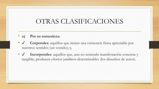 OTRAS CLASIFICACIONES
• a) Por su naturaleza:
• ✓ Corporales: aquéllos que tienen una existencia física apreciable por
nuestros sentidos (un vestido); y,
• ✓ Incorporales: aquéllos que, aun no teniendo manifestación concreta y
tangible, producen efectos jurídicos determinables (los derechos de autor).
 