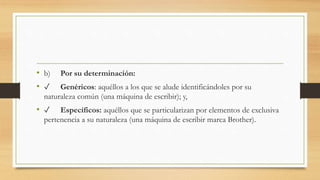 • b) Por su determinación:
• ✓ Genéricos: aquéllos a los que se alude identificándoles por su
naturaleza común (una máquina de escribir); y,
• ✓ Específicos: aquéllos que se particularizan por elementos de exclusiva
pertenencia a su naturaleza (una máquina de escribir marca Brother).
 