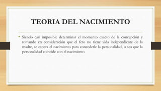 TEORIA DEL NACIMIENTO
• Siendo casi imposible determinar el momento exacto de la concepción y
tomando en consideración que el feto no tiene vida independiente de la
madre, se espera el nacimiento para concederle la personalidad, o sea que la
personalidad coincide con el nacimiento
 