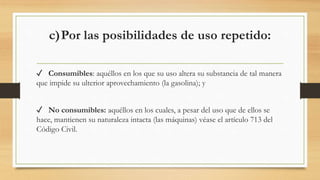c)Por las posibilidades de uso repetido:
✓ Consumibles: aquéllos en los que su uso altera su substancia de tal manera
que impide su ulterior aprovechamiento (la gasolina); y
✓ No consumibles: aquéllos en los cuales, a pesar del uso que de ellos se
hace, mantienen su naturaleza intacta (las máquinas) véase el artículo 713 del
Código Civil.
 