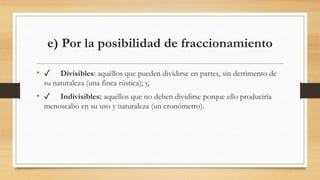 e) Por la posibilidad de fraccionamiento
• ✓ Divisibles: aquéllos que pueden dividirse en partes, sin detrimento de
su naturaleza (una finca rústica); y,
• ✓ Indivisibles: aquéllos que no deben dividirse porque ello produciría
menoscabo en su uso y naturaleza (un cronómetro).
 