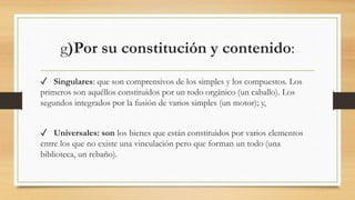 g)Por su constitución y contenido:
✓ Singulares: que son comprensivos de los simples y los compuestos. Los
primeros son aquéllos constituidos por un todo orgánico (un caballo). Los
segundos integrados por la fusión de varios simples (un motor); y,
✓ Universales: son los bienes que están constituidos por varios elementos
entre los que no existe una vinculación pero que forman un todo (una
biblioteca, un rebaño).
 