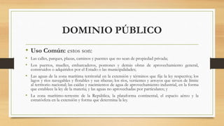 DOMINIO PÚBLICO
• Uso Común: estos son:
• Las calles, parques, plazas, caminos y puentes que no sean de propiedad privada;
• Los puertos, muelles, embarcaderos, pontones y demás obras de aprovechamiento general,
construidos o adquiridos por el Estado o las municipalidades;
• Las aguas de la zona marítima territorial en la extensión y términos que fije la ley respectiva; los
lagos y ríos navegables y flotables y sus riberas; los ríos, vertientes y arroyos que sirven de límite
al territorio nacional; las caídas y nacimientos de agua de aprovechamiento industrial, en la forma
que establece la ley de la materia; y las aguas no aprovechadas por particulares; y
• La zona marítimo-terrestre de la República, la plataforma continental, el espacio aéreo y la
estratósfera en la extensión y forma que determina la ley.
 