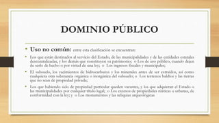 DOMINIO PÚBLICO
• Uso no común: entre esta clasificación se encuentran:
• Los que están destinados al servicio del Estado, de las municipalidades y de las entidades estatales
descentralizadas, y los demás que constituyen su patrimonio; o Los de uso público, cuando dejen
de serlo de hecho o por virtud de una ley; o Los ingresos fiscales y municipales;
• El subsuelo, los yacimientos de hidrocarburos y los minerales antes de ser extraídos, así como
cualquiera otra substancia orgánica o inorgánica del subsuelo; o Los terrenos baldíos y las tierras
que no sean de propiedad privada;
• Los que habiendo sido de propiedad particular queden vacantes, y los que adquieran el Estado o
las municipalidades por cualquier título legal; o Los excesos de propiedades rústicas o urbanas, de
conformidad con la ley; y o Los monumentos y las reliquias arqueológicas
 