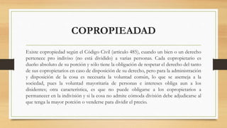 COPROPIEADAD
Existe copropiedad según el Código Civil (artículo 485), cuando un bien o un derecho
pertenece pro indiviso (no está dividido) a varias personas. Cada copropietario es
dueño absoluto de su porción y sólo tiene la obligación de respetar el derecho del tanto
de sus copropietarios en caso de disposición de su derecho, pero para la administración
y disposición de la cosa es necesaria la voluntad común, lo que se asemeja a la
sociedad, pues la voluntad mayoritaria de personas e intereses obliga aun a los
disidentes; otra característica, es que no puede obligarse a los copropietarios a
permanecer en la indivisión y si la cosa no admite cómoda división debe adjudicarse al
que tenga la mayor porción o venderse para dividir el precio.
 