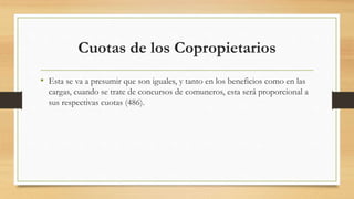 Cuotas de los Copropietarios
• Esta se va a presumir que son iguales, y tanto en los beneficios como en las
cargas, cuando se trate de concursos de comuneros, esta será proporcional a
sus respectivas cuotas (486).
 