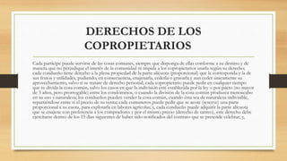 DERECHOS DE LOS
COPROPIETARIOS
Cada partícipe puede servirse de las cosas comunes, siempre que disponga de ellas conforme a su destino y de
manera que no perjudique el interés de la comunidad ni impida a los copropietarios usarla según su derecho;
cada condueño tiene derecho a la plena propiedad de la parte alícuota (proporcional) que le corresponda y la de
sus frutos y utilidades, pudiendo, en consecuencia, enajenarla, cederla o gravarla y aun ceder únicamente su
aprovechamiento, salvo si se tratare de derecho personal; cada copropietario puede pedir en cualquier tiempo
que se divida la cosa común, salvo los casos en que la indivisión esté establecida por la ley o por pacto (no mayor
de 3 años, pero prorrogable) entre los condóminos, o cuando la división de la cosa común produzca menoscabo
en su uso y naturaleza; los condueños pueden vender la cosa común, cuando ésta sea de naturaleza indivisible,
repartiéndose entre sí el precio de su venta; cada comuneros puede pedir que se acote (reserve) una parte
proporcional a su cuota, para explotarla en labores agrícolas; y, cada condueño puede adquirir la parte alícuota
que se enajene con preferencia a los compradores y por el mismo precio (derecho de tanteo), este derecho debe
ejercitarse dentro de los 15 días siguientes de haber sido notificados del contrato que se pretende celebrar; y,
 