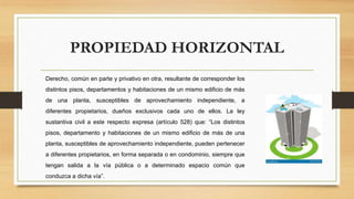 PROPIEDAD HORIZONTAL
Derecho, común en parte y privativo en otra, resultante de corresponder los
distintos pisos, departamentos y habitaciones de un mismo edificio de más
de una planta, susceptibles de aprovechamiento independiente, a
diferentes propietarios, dueños exclusivos cada uno de ellos. La ley
sustantiva civil a este respecto expresa (artículo 528) que: “Los distintos
pisos, departamento y habitaciones de un mismo edificio de más de una
planta, susceptibles de aprovechamiento independiente, pueden pertenecer
a diferentes propietarios, en forma separada o en condominio, siempre que
tengan salida a la vía pública o a determinado espacio común que
conduzca a dicha vía”.
 