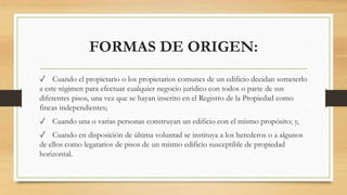 FORMAS DE ORIGEN:
✓ Cuando el propietario o los propietarios comunes de un edificio decidan someterlo
a este régimen para efectuar cualquier negocio jurídico con todos o parte de sus
diferentes pisos, una vez que se hayan inscrito en el Registro de la Propiedad como
fincas independientes;
✓ Cuando una o varias personas construyan un edificio con el mismo propósito; y,
✓ Cuando en disposición de última voluntad se instituya a los herederos o a algunos
de ellos como legatarios de pisos de un mismo edificio susceptible de propiedad
horizontal.
 