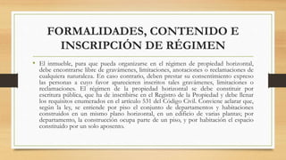FORMALIDADES, CONTENIDO E
INSCRIPCIÓN DE RÉGIMEN
• El inmueble, para que pueda organizarse en el régimen de propiedad horizontal,
debe encontrarse libre de gravámenes, limitaciones, anotaciones o reclamaciones de
cualquiera naturaleza. En caso contrario, deben prestar su consentimiento expreso
las personas a cuyo favor aparecieren inscritos tales gravámenes, limitaciones o
reclamaciones. El régimen de la propiedad horizontal se debe constituir por
escritura pública, que ha de inscribirse en el Registro de la Propiedad y debe llenar
los requisitos enumerados en el artículo 531 del Código Civil. Conviene aclarar que,
según la ley, se entiende por piso el conjunto de departamentos y habitaciones
construidos en un mismo plano horizontal, en un edificio de varias plantas; por
departamento, la construcción ocupa parte de un piso, y por habitación el espacio
constituido por un solo aposento.
 