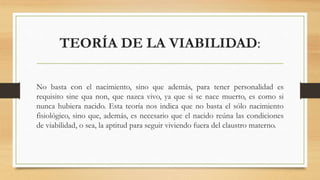 TEORÍA DE LA VIABILIDAD:
No basta con el nacimiento, sino que además, para tener personalidad es
requisito sine qua non, que nazca vivo, ya que si se nace muerto, es como si
nunca hubiera nacido. Esta teoría nos indica que no basta el sólo nacimiento
fisiológico, sino que, además, es necesario que el nacido reúna las condiciones
de viabilidad, o sea, la aptitud para seguir viviendo fuera del claustro materno.
 