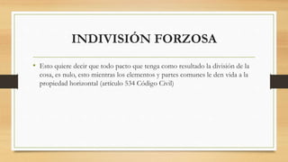 INDIVISIÓN FORZOSA
• Esto quiere decir que todo pacto que tenga como resultado la división de la
cosa, es nulo, esto mientras los elementos y partes comunes le den vida a la
propiedad horizontal (artículo 534 Código Civil)
 