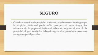 SEGURO
• Cuando se constituya la propiedad horizontal, se debe colocar los riesgos que
la propiedad horizontal pueda sufrir, para prevenir estos riesgos, los
miembros de la propiedad horizontal deben de asegurar el total de la
propiedad, al igual los dueños deben de sugerir a los particulares a contratar
un seguro especial para ellos
 
