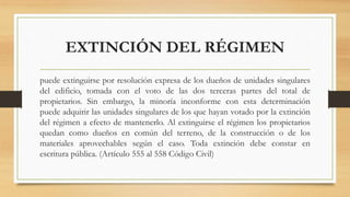 EXTINCIÓN DEL RÉGIMEN
puede extinguirse por resolución expresa de los dueños de unidades singulares
del edificio, tomada con el voto de las dos terceras partes del total de
propietarios. Sin embargo, la minoría inconforme con esta determinación
puede adquirir las unidades singulares de los que hayan votado por la extinción
del régimen a efecto de mantenerlo. Al extinguirse el régimen los propietarios
quedan como dueños en común del terreno, de la construcción o de los
materiales aprovechables según el caso. Toda extinción debe constar en
escritura pública. (Artículo 555 al 558 Código Civil)
 