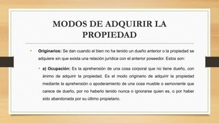 MODOS DE ADQUIRIR LA
PROPIEDAD
• Originarios: Se dan cuando el bien no ha tenido un dueño anterior o la propiedad se
adquiere sin que exista una relación jurídica con el anterior poseedor. Estos son:
• a) Ocupación: Es la aprehensión de una cosa corporal que no tiene dueño, con
ánimo de adquirir la propiedad. Es el modo originario de adquirir la propiedad
mediante la aprehensión o apoderamiento de una cosa mueble o semoviente que
carece de dueño, por no haberlo tenido nunca o ignorarse quien es, o por haber
sido abandonada por su último propietario.
 