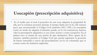 Usucapión (prescripción adquisitiva)
• Es el medio por el cual el poseedor de una cosa adquiere la propiedad de
ella, por la continua posesión durante el tiempo fijado por la ley. De manera
pues, que reconociendo el Código Civil (artículos 642 y 650) a la usucapión
como un modo de adquirir el dominio, puede, en la vía contenciosa, hacerse
valer la prescripción adquisitiva ya sea como acción o como excepción. En el
primer caso se tratará de una acción de tipo declarativo. Pero, aparte de lo
anterior, también permite el Código Civil que pueda registrarse la posesión
de bienes inmuebles a través del procedimiento (en la vía voluntaria) que se
conoce como de titulación supletoria.
 