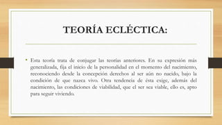 TEORÍA ECLÉCTICA:
• Esta teoría trata de conjugar las teorías anteriores. En su expresión más
generalizada, fija el inicio de la personalidad en el momento del nacimiento,
reconociendo desde la concepción derechos al ser aún no nacido, bajo la
condición de que nazca vivo. Otra tendencia de ésta exige, además del
nacimiento, las condiciones de viabilidad, que el ser sea viable, ello es, apto
para seguir viviendo.
 