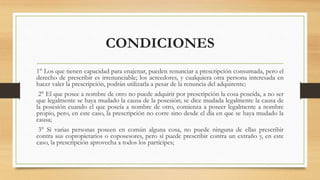 CONDICIONES
1° Los que tienen capacidad para enajenar, pueden renunciar a prescripción consumada, pero el
derecho de prescribir es irrenunciable; los acreedores, y cualquiera otra persona interesada en
hacer valer la prescripción, podrán utilizarla a pesar de la renuncia del adquirente;
2° El que posee a nombre de otro no puede adquirir por prescripción la cosa poseída, a no ser
que legalmente se haya mudado la causa de la posesión; se dice mudada legalmente la causa de
la posesión cuando el que poseía a nombre de otro, comienza a poseer legalmente a nombre
propio, pero, en este caso, la prescripción no corre sino desde el día en que se haya mudado la
causa;
3° Si varias personas poseen en común alguna cosa, no puede ninguna de ellas prescribir
contra sus copropietarios o coposesores, pero sí puede prescribir contra un extraño y, en este
caso, la prescripción aprovecha a todos los partícipes;
 