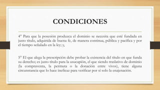 CONDICIONES
4° Para que la posesión produzca el dominio se necesita que esté fundada en
justo título, adquirida de buena fe, de manera continua, pública y pacífica y por
el tiempo señalado en la ley; y,
5° El que alega la prescripción debe probar la existencia del título en que funda
su derecho; es justo título para la usucapión, el que siendo traslativo de dominio
(la compraventa, la permuta o la donación entre vivos), tiene alguna
circunstancia que lo hace ineficaz para verificar por sí solo la enajenación.
 