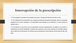Interrupción de la prescripción
• 1° Si el poseedor es privado de la posesión de la cosa, o del goce del derecho durante un año;
• 2° Por notificación de la demanda o por cualquier providencia precautoria ejecutada, salvo si el acreedor
desistiere de la acción intentada, o el demandado fuere absuelto de la demanda, o el acto judicial se
declare nulo; y,
• 3° Si la persona a cuyo favor corre la prescripción reconoce expresamente, de palabra o por escrito, o
tácitamente por hechos indudables, el derecho de la persona contra quien prescribe. Es menester aclarar,
que el efecto de la interrupción, es inutilizar, para la prescripción, todo el tiempo corrido antes de ella. (Art.
653)
 