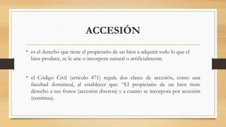 ACCESIÓN
• es el derecho que tiene el propietario de un bien a adquirir todo lo que el
bien produce, se le une o incorpora natural o artificialmente.
• el Código Civil (artículo 471) regula dos clases de accesión, como una
facultad dominical, al establecer que: “El propietario de un bien tiene
derecho a sus frutos (accesión discreta) y a cuanto se incorpora por accesión
(continua).
 