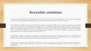 Accesión continua
Así se denomina a la adquisición de la propiedad sobre lo que une o incorpora, natural o artificialmente, a una cosa nuestra, en calidad de
accesorio y de modo inseparable. Tradicionalmente se han venido distinguiendo tres clases de accesión continua:
1° De inmueble a inmueble: avulsión, cuando la parte de un predio o terreno, susceptible de reconocerse, es arrastrada por la corriente
de un arroyo, torrente o río e incorporada a otro (artículos 676 y 677 del Código Civil); aluvión, cuando los predios o terrenos por los
que pasa una corriente de agua, se acrecienta su superficie por la decantación o separación de las materias que la corriente transporta
(artículo 679 del Código Civil); mutación de cauce, cuando un río varía su cauce en forma natural (artículos 673, 674 y 675 del Código
Civil); y, formación o nacimiento de isla, ya sea por aluvión o por formación de una nueva corriente, y se produce por sucesiva
acumulación de arrastres superiores (artículo 678 del Código Civil);
2° De mueble a inmueble: construcción o edificación, la construcción en terreno ajeno con materiales propios, o sea, la edificación con
materiales pertenecientes a una persona en el fundo de otra; plantación, la hecha a través de árboles que pertenecen a una persona en el
fundo de otra; y, siembra, que se hace a través de semillas de una persona en el fundo de otra; y,
3° De mueble a mueble: unión, adjunción o conjunción, se produce cuando se unen dos cosas muebles de diversa naturaleza y
pertenecientes a distintos dueños, formando una sola cosa, pero sin la posibilidad de separarlos o de que subsistan después con
independencia;
 