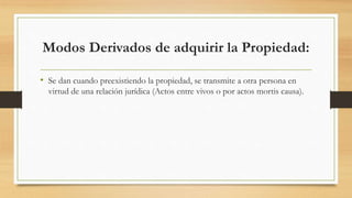 Modos Derivados de adquirir la Propiedad:
• Se dan cuando preexistiendo la propiedad, se transmite a otra persona en
virtud de una relación jurídica (Actos entre vivos o por actos mortis causa).
 