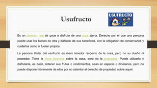 Usufructo
Es un derecho real de goce o disfrute de una cosa ajena. Derecho por el que una persona
puede usar los bienes de otra y disfrutar de sus beneficios, con la obligación de conservarlos y
cuidarlos como si fueran propios.
La persona titular del usufructo es mero tenedor respecto de la cosa, pero no su dueño ni
poseedor. Tiene la mera tenencia sobre la cosa, pero no la propiedad. Puede utilizarla y
disfrutarla, es decir, obtener sus frutos o rendimientos, sean en especie o dinerarios, pero no
puede disponer libremente de ellos por no ostentar el derecho de propiedad sobre aquel.
 