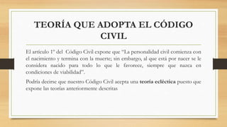 TEORÍA QUE ADOPTA EL CÓDIGO
CIVIL
El artículo 1º del Código Civil expone que “La personalidad civil comienza con
el nacimiento y termina con la muerte; sin embargo, al que está por nacer se le
considera nacido para todo lo que le favorece, siempre que nazca en
condiciones de viabilidad”.
Podría decirse que nuestro Código Civil acepta una teoría ecléctica puesto que
expone las teorías anteriormente descritas
 