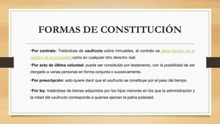 FORMAS DE CONSTITUCIÓN
•Por contrato: Tratándose de usufructo sobre inmuebles, el contrato se debe inscribir en el
registro de la propiedad como en cualquier otro derecho real.
•Por acto de última voluntad: puede ser constituido por testamento, con la posibilidad de ser
otorgado a varias personas en forma conjunta o sucesivamente.
•Por prescripción: esto quiere decir que el usufructo se constituye por el paso del tiempo.
•Por ley: tratándose de bienes adquiridos por los hijos menores en los que la administración y
la mitad del usufructo corresponde a quienes ejerzan la patria potestad.
 