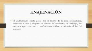 ENAJENACIÓN
• El usufructuario puede gozar por sí mismo de la cosa usufructuada,
arrendarla a otro y enajenar su derecho de usufructo; sin embargo, los
contratos que como tal el usufructuario celebre, terminarán al fin del
usufructo
 