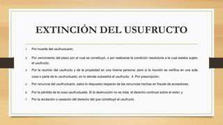 EXTINCIÓN DEL USUFRUCTO
1. Por muerte del usufructuario;
2. Por vencimiento del plazo por el cual se constituyó, o por realizarse la condición resolutoria a la cual estaba sujeto
el usufructo;
3. Por la reunión del usufructo y de la propiedad en una misma persona; pero si la reunión se verifica en una sola
cosa o parte de lo usufructuado, en lo demás subsistirá el usufructo; 4. Por prescripción;
5. Por renuncia del usufructuario, salvo lo dispuesto respecto de las renuncias hechas en fraude de acreedores;
6. Por la pérdida de la cosa usufructuada. Si la destrucción no es total, el derecho continúa sobre el resto; y
7. Por la anulación o cesación del derecho del que constituyó el usufructo.
 