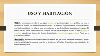 USO Y HABITACIÓN
•Uso: Se entiende por derecho de uso aquel derecho real que legitima para tener y utilizar una cosa o
bien ajeno de acuerdo con las necesidades del usuario. Los derechos y obligaciones del usuario se definen
en el título constitutivo y, a falta de este, se regulan por lo que la legislación establezca al respecto. El
derecho de uso puede constituirse sobre cualquier tipo de bien susceptible de uso, ya sean muebles o
inmuebles, y pueden ser titulares del derecho de uso tanto personas físicas como jurídicas. Puede ser a
título gratuito u oneroso.
•Habitación: El derecho de habitación es aquel derecho real que otorga a su titular el derecho a ocupar
en un inmueble la parte necesaria para él y su familia, con la finalidad de satisfacer sus necesidades de
vivienda a título gratuito.
 