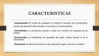 CARACTERISTICAS
•Inseparabilidad: El cambio de propietario no modifica la situación de la servidumbre,
porque este gravamen está vinculado a los predios y no a las personas.
•Indivisibilidad: La servidumbre persiste a pesar de la división de cualquiera de los
predios.
•Accesoriedad: La transferencia de propiedad del predio, implica también la de la
servidumbre.
•Perpetuidad: No tiene límite temporal, salvo disposición legal o acuerdo en contrario.
 