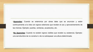 •Aparentes: Cuando se exterioriza por obras tales que se anuncian y están
continuamente a la vista con signos exteriores que revelan el uso y aprovechamiento de
las mismas. Ejemplo: puertas, ventanas, acueductos, etc.
•No Aparentes: Cuando no existen signos visibles que revelen su existencia. Ejemplo:
una servidumbre de no construir o de no sobrepasar una altura determinada.
 